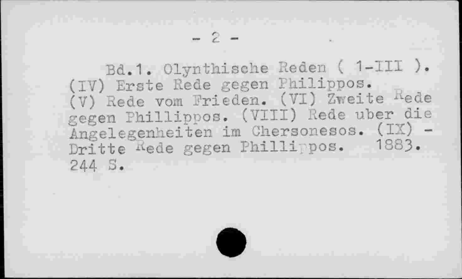 ﻿Bd.1. Olynthische Reden ( 1-III ).
(IV)	Erste Rede gegen Philippes.
(V)	Rede vom Frieden. (VI) Zweite Rede gegen Phillippos. (VIII) Rede über die Angelegenheiten im Chersoneses. (IX) -Dritte Rede gegen Philli pos. 1883.
244 S.